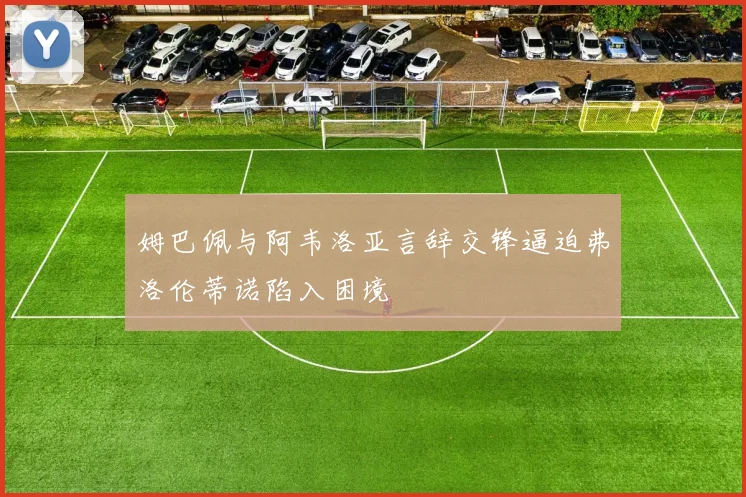 姆巴佩与阿韦洛亚言辞交锋逼迫弗洛伦蒂诺陷入困境