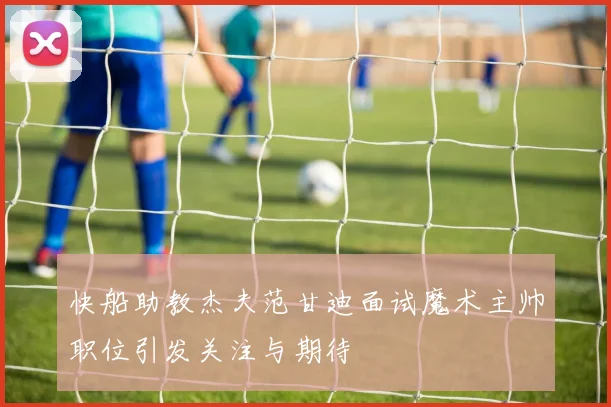 快船助教杰夫范甘迪面试魔术主帅职位引发关注与期待