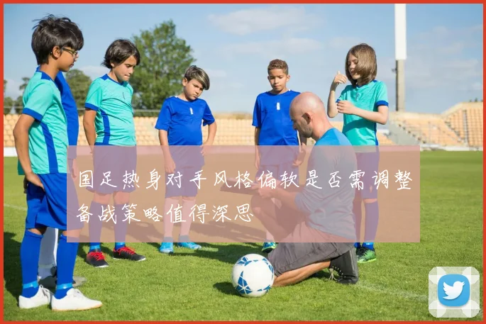 国足热身对手风格偏软是否需调整备战策略值得深思