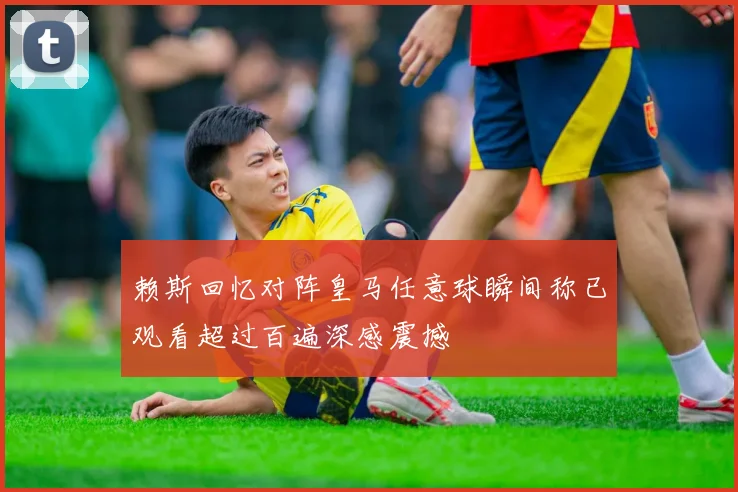 赖斯回忆对阵皇马任意球瞬间称已观看超过百遍深感震撼