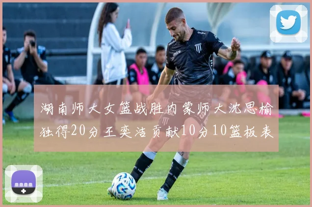 湖南师大女篮战胜内蒙师大沈思榆独得20分王奕洁贡献10分10篮板表现出色
