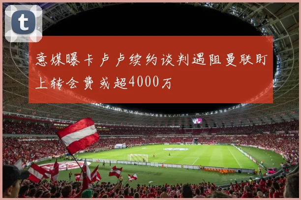 意媒曝卡卢卢续约谈判遇阻曼联盯上转会费或超4000万