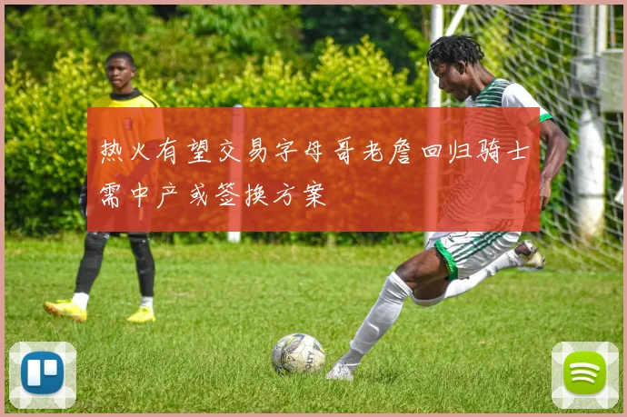 热火有望交易字母哥老詹回归骑士需中产或签换方案
