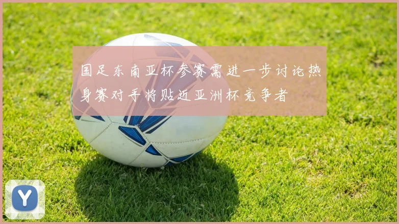 国足东南亚杯参赛需进一步讨论热身赛对手将贴近亚洲杯竞争者