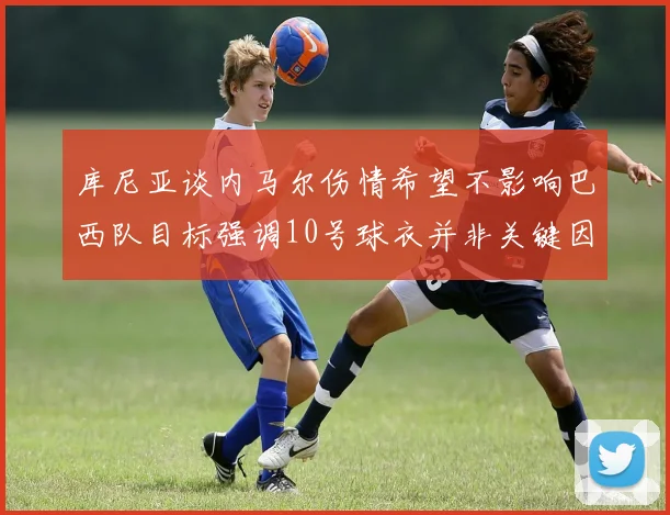 库尼亚谈内马尔伤情希望不影响巴西队目标强调10号球衣并非关键因素