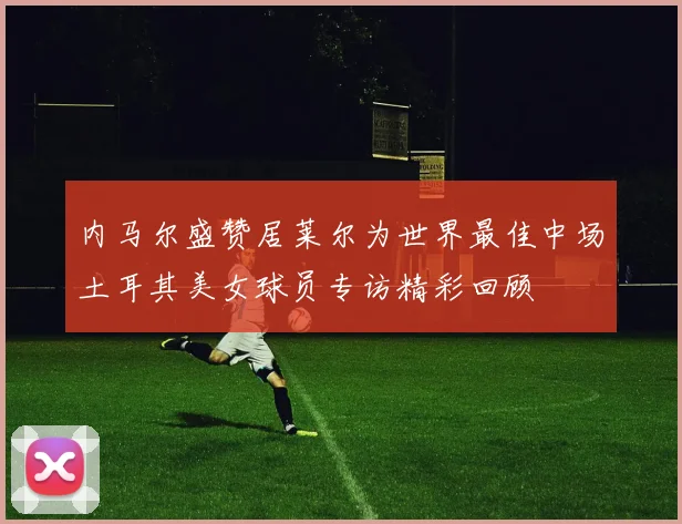 内马尔盛赞居莱尔为世界最佳中场土耳其美女球员专访精彩回顾